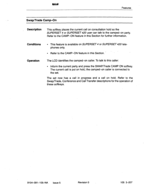 Page 348Features 
Swap/Trade Camp-On 
Description 
This softkey places the current call on consultation hold so the 
SUPERSET 4 or SUPERSET 420 user can talk to the camped-on party. 
Refer to the CAMP-ON feature k-r this Section for further information. 
Conditions l This feature is available on SUPERSET 4 or SUPERSET 420 tele- 
phones only. 
l Refer to the CAMP-ON feature in this Section. _ ’ 
Operation The LCD identifies the camped-on caller. To talk to this caller: 
l Inform the current party and press the...