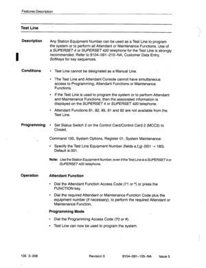 Page 349Description 
I 
Features Description 
Test Line - 
Any Station Equipment Number can be used as a Test Line to program 
the system or to perform all Attendant or Maintenance Functions. Use of 
a SUPERSET 4 or SUPERSET 420 telephone for the Test Line is strongly 
recommended. Refer to 9104-091-210-NA, Customer Data Entry, 
Softkeys for key sequences. 
Conditions l Test Line cannot be designated as a Manual Line. I  . 
l The Test Line and Attendant Console cannot have simultaneous 
access to Programming,...