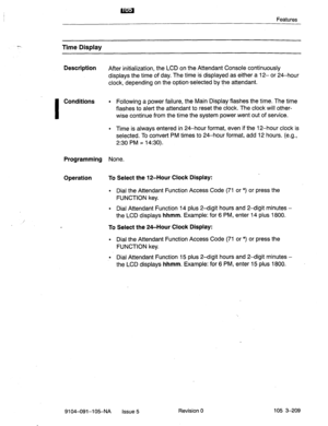 Page 350Features 
Time Display 
Description 
After initialization, the LCD on the Attendant Console continuously 
displays the time of day. The time is displayed as either a 12- or 24-hour 
clock, depending on the option-selected by the attendant. 
I 
Conditions l Following a power failure, the Main Display flashes the time. The time 
flashes to alert the attendant to reset the clock. The clock will other- 
wise continue from the time the system power-went out of service. 
l Time is always entered in 24-hour...