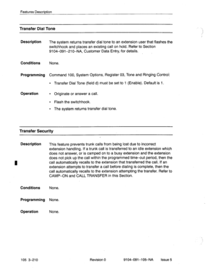 Page 351Features Description 
Transfer Dial Toni? 
Description 
The system returns transfer dial tone to an extension user that flashes the 
switchhook and places an existing call on hold. ‘Refer to Section 
9104-091-210-NA, Customer Data Entry,-for details. 
Conditions None. 
Programming Command 100, System Options, Register 03, Tone and Ringing Control: 
l Transfer Dial Tone (field d) must be set to 1 (Enable). Default is 1. 
Operation l Originate or answer a call. 
l Flash the switchhook. 
l The system...