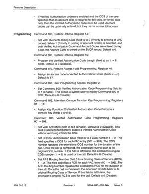 Page 353Features Description 
l If Verified Authorization codes are enabled and the COS of the user 
-specifies that an account code is required for toll calls, or for toll calls 
only, then the Verified Authorization code must be used. Account 
codes can be optionally entered, but they do not control toll access. 
Programming Command 100, System Options, Register 14: 
l Set VAC Overwrite Billing Code (field k) to 0 (Priority to printing of VAC 
codes). When 1 (Priority to printing of Account Codes) is selected,...