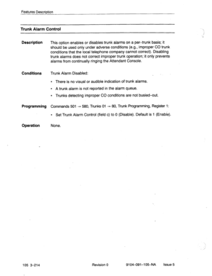 Page 355Features Description 
Trunk Alarm Control 
Description 
This option enables or disables trunk alarms on a per-trunk basis; it 
should be used only under adverse conditions (e.g., improper CO trunk 
conditions that the local telephone company cannot correct). Disabling 
trunk alarms does not correct improper trunk operation;.it only prevents 
alarms from continually ringing the Attendant Console. 
Conditions 
Trunk Alarm Disabled: 
_ 
l There is no visual or audible indication of trunk alarms. 
l A trunk...