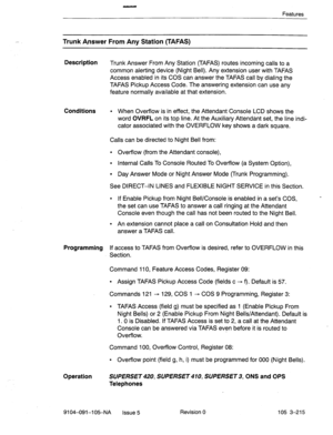 Page 356- 
Features 
Trunk Answer From Any Station (TAFAS) 
Description 
Trunk Answer From Any Station (TAFAS) routes incoming calls to a 
common alerting device (Night Bell).. Any extension user with TAFAS 
Access enabled in its COS can answer the TAFAS call by dialing the 
TAFAS Pickup Access Code. The answering extension can use any 
feature normally available at that extension. 
Conditions l When Overflow is in effect, the Attendant Console LCD shows the 
word 
OVRFL on its top line. At the Auxiliary...