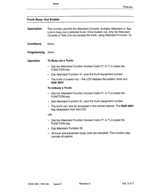 Page 358Features 
Trunk Busy-Out Enable 
Description 
This function permits the Attendant Console, Auxiliary Attendant or Test 
Line to busy out a selected trunk. Once busied-out, only the Attendant 
Console or Test Line can access the trunk, using Attendant Function 19. 
Conditions None. 
Programming None. 
Operation To Busy out a Trunk: 
. Dial the Attendant Function Access Code (71 or *) or press the 
FUNCTION key. 
. Dial Attendant Function 41, plus the trunk equipment number. 
. The trunk is busied-out-the...