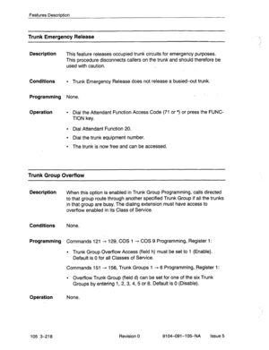 Page 359Features Description 
Trunk Emergency Release 
Description 
This feature releases occupied trunk circuits for emergency purposes. 
This procedure disconnects callers on the trunk and should therefore be 
used with caution. 
Conditions 
l Trunk Emergency Release does not release a busied-out trunk. 
Programming None. 
Operation 
l Dial the Attendant Function Access Code (71 or *) or press the FUNC- 
TION key. 
l Dial Attendant Function 20. 
l Dial the trunk equipment number. 
l The trunk is now free and...