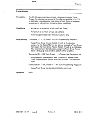 Page 360Features 
Trunk Groups 
Description 
The SX-50 system can have up to six independent outgoing Trunk 
Groups. An extension can access all.Trunk Groups specified in its COS 
by dialing the required access code. When a Trunk Group is accessed, 
an extension’s toll restriction defines its dialing capabilities. 
Conditions l A trunk can be a member of only one Trunk Group. 
l A maximum of six Trunk Groups are available. - 
l Trunk Groups are applicable for outgoing trunks only. 
Programming Commands 121 -...