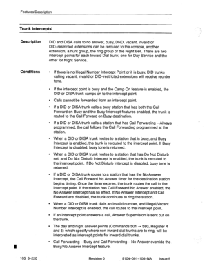 Page 361Features Description 
Trunk Intercepts- 
Description 
DID and DISA calls to no answer, busy, DND, vacant, invalid or 
DID-restricted extensions can be rerouted to the console, another 
extension, a hunt group, the ring group or the Night Bell. There are two 
intercept points for each Inward Dial trunk, one for Day Service and the 
other for Night Service. 
Conditions 
l If there is no Illegal Number Intercept Point or it is busy, DID trunks 
calling vacant, invalid or DID-restricted extensions will...