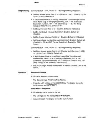 Page 362Features 
Programming Commands 501 + 580, Trunks 01 - 80 Programming, Register 4: 
l Set Day Answer Mode (field d) to 0 (Direct-In Line), 1 (LDN 1), 2 (LDN 
2) or 3 (LDN 3). Default is 1. 
l If Day Answer Mode is 0, set Day Inward Dial Trunk Intercept Answer 
Point (fields e,f,g) to 000 (Night Bell Only), 001 -+ 160 (Extension 
Equipment Number), 161 * 166 (Hunt Group 1 + 6), 167 (Ring 
Group) or 168 (RMATS). Default is 001. 
l Set Busy Intercept (field h) to 1 (Enable). Default is 0 (Disable). 
l Set Do...