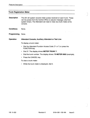 Page 363Features Descriotion 
Trunk Registration Meter 
Description 
The SX-50 system records meter pulses received on each trunk. These 
can be pulses from the Central Office or pseudo message units from 
system timers. The Attendant can read or clear any trunk meter at the 
console. 
Conditions None. 
Programming None. 
Operation 
Attendant Console, Auxiliary Attendant or Test Line 
To display a trunk meter: 
l Dial the Attendant Function Access Code (71 or *) or press the 
FUNCTION key. 
l Dial 27. The...