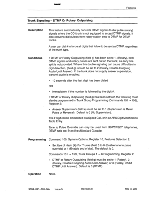 Page 364Features 
Trunk Signaling - DTMF Or Rotary Outpulsing 
Description 
This feature automatically converts DTMF signals to dial pulse (rotary) 
signals where the CO trunk is not equipped to accept DTMF signals. It 
also converts dial pulses from rotary station sets to DTMF for DTMF 
trunks. 
A user can dial #to force all digits that follow to be sent as DTMF, regardless 
of the trunk type. 
Conditions If DTMF or Rotary Outpulsing (field g) has been set to 1, (Rotary), both 
DTMF signals and rotary pulses...