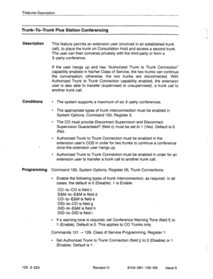 Page 365Features Descrbtion 
Trunk-To-Trunk-Plus Station Conferencing 
Description 
This feature permits an extension user (involved in an established trunk 
call), to place the trunk on Consultation Hold and access a second trunk. 
The user can then converse privately withthe third party or form a 
3-party conference. 
If the user hangs up and has “Authorized Trunk to Trunk Connection” 
capability enabled in his/her Class of Service, the two trunks can continue 
the conversation; otherwise, the two trunks are...