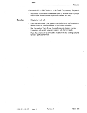 Page 366Features 
Commands 501 - 580, Trunks 01 - 80, Trunk Programming, Register 2: 
. Disconnect Supervision Guaranteed? (field c) must be set to 1 (Yes) if 
the CO does indeed provide supervision. Default is 0 (No). 
Operation 
l Establish a trunk call. 
l Flash the switchhook - the system puts the first trunk on Consultation 
Hold and returns transfer dial tone to the holding extension. 
l Dial the required Trunk Group Access Code and directory number - 
the system sets up a 2-way conversation with the...