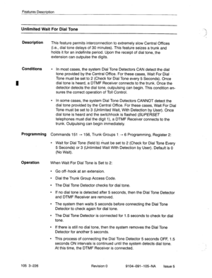 Page 367I 
Features Description 
Unlimited Wait For Dial Tone 
Description 
This feature permits interconnection to extremely slow Central Offices 
(i.e., dial tone delays of 30 minutes). This feature seizes a trunk and 
holds it for an indefinite period. Upon the receipt of dial tone, the 
extension can outpulse the digits. 
Conditions l In most cases, the system Dial Tone Detectors CAN detect the dial 
tone provided by the Central Office. For these cases, Wait ForDial 
Tone must be set to 2 (Check for Dial...