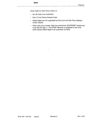 Page 368Features 
When Wait For Dial Tone is Set to 3: 
l Go off-hook at an extension. 
l Dial a Trunk Group Access Code. 
l Dialed digits are not outpulsed but the trunk and Dial Tone Detector 
remain seized. 
l When dial tone is heard, flash the switchhook (SUPERSET telephones 
must dial the digit 1). The DTMF Receiver is assigned to the trunk 
which allows dialed digits to be outpulsed normally. 
. 
9104-091-105-NA 
Issue 5 Revision 0 105 3-227  