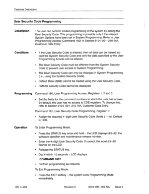 Page 369Features Description 
User Security Code Programming 
Description 
The user can perform limited programming of the system by dialing the 
User Security Code. This programming is possible only if the relevant 
System Options have been set in System Programming, Refer to User 
Programming Access (Command 180) in Section 9104-091-210-NA, 
Customer Data Entry. 
Conditions l If the User Security Code is entered, then all data can be viewed ex-‘ 
cept the System Security Code and only the data specified by the...