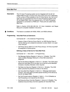 Page 371Features Description 
Voice Mail Port - 
Description 
The VX Voice Processing system can be integrated with the SX-50 
Digital PABX through a Control Over Voice (COV) line circuit. Depending 
on the number of lines available on the VX.Voice Server, two, four, six or 
eight lines are connected from the VX Voice Processing system to the 
SX-50 Digital PABX. Each line assigned with a VX Voice Processing 
application is connected to a PABX port. These ports are called Voice 
Mail Ports. 
Refer to Section...