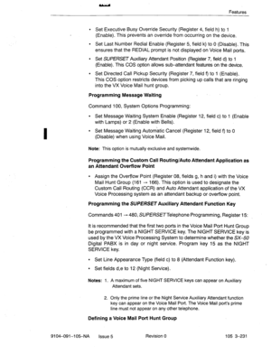 Page 372Features 
l Set Executive Busy Override Security (Register 4, field h) to 1 
(Enable). This prevents an override from occurring on the device. 
l Set Last Number Redial Enable (Register 5, field k) to 0 (Disable). This 
ensures that the REDIAL prompt is not displayed on Voice Mail ports. 
l Set SUPERSET Auxiliary Attendant Position (Register 7, field d) to 1 
(Enable). This COS option allows sub-attendant features on the device. 
. Set Directed Call Pickup Security (Register 7, field 
9 to 1 (Enable)....