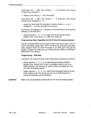 Page 373Features Description 
Commands 361 + 366, Hunt Groups 1 - 6, Extension Hunt Group 
Programming, Register 1: 
l Assign a Hunt Group (1 - 6) to Voice Mail. 
Commands 361 - 366, Hunt Groups 1 - 6, Extension Hunt Group 
Programming, Registers 2 
- 9: 
l Assign the Voice Mail Port extension numbers (fields.b, c, d, e) in 
Registers 2 - 9 to the Voice Mail Hunt Group. 
Command 110, Registers 19 - 24 (where 19 corresponds to the hunt group 
defined in Command 361): . 1,’ 
l Assign required l-, 2-, 3- or 4-digit...