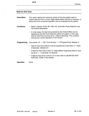 Page 374Features 
Wait For Dial Tone 
Description 
This option selects the maximum period of time the system waits to 
receive dial tone from a trunk. Digitsdialed before dial tone is received, or 
before the time-out period specified, are not outpulsed by the system. 
Conditions l Refer to Section 9104-091-220-NA, Automatic Route Selection and 
Toll Control Description. 
l In most cases, the dial tone provided by the Centraf Office can be 
detected by the Dial Tone Detectors within the system. In this case,...