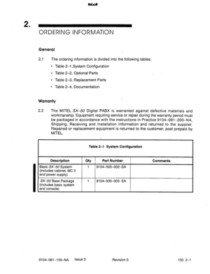 Page 382ORDiRlNG INFORMATION 
General 
2.1 The ordering information is divided into the following tables: 
l Table 2-1 System Configuration 
0, Table 2-2, Optional Parts _ 
l Table 2-3, Replacement Parts 
l Table 2-4, Documentation. 
Warranty 
2.2 The MITEL SX-50 Digital PABX is warranted against defective materials and 
workmanship. Equipment requiring service or repair during the warranty period must 
be packaged in accordance with the instructions in Practice 9104-091-200-NA, 
Shipping, Receiving and...