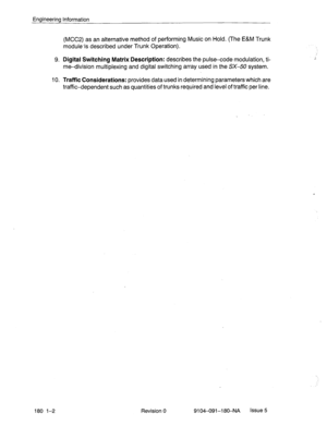 Page 391Engineering Information 
(MCC2) as an alternative method of performing Music on Hold. (The E&M Trunk 
module-is described under Trunk Operation). 
9. Digital Switching Matrix Description: describes the pulse-code modulation, ti- 
me-division multiplexing and digital switching array used in the SX-50 system. 
10. Traffic Considerations: provides data used in determining parameters which are 
traffic-dependent such as quantities of trunks required and level of traffic per line. 
180 l-2 Revision 0...