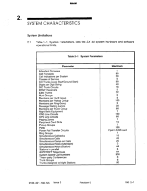 Page 3922 . 
SYSTEM CHARACTERISTICS 
System Limitations 
2.1 Table l-1, System Parameters, lists the SX-50 system hardware and software 
operational limits. 
Table 2-l System Parameters 
Parameter Maximum 
Attendant Consoles 1 
Call Forwards 80 
Call Indications per System 30 
Classes of Service 9 
CO Trunks (Loop Start/Ground Start) 80 
Digits per Digit String 40 
DID Trunk Circuits 16 
DTM F Receivers 5 
E&M Trunks 32 
Hunt Groups 6 
Members per Hunt Group . 8 
Members per Pickup Group 160 
Members per Ring...