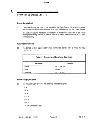 Page 3983 . 
POWER REQUIREMENTS 
Power Supply Unit 
3.1 The power supply unit clips to the left side of the Card Frame. It is a self-contained 
unit providing a high level of isolation. The Control Card plugs into the Power Supply. 
The SX-50 system maintains connections of established. calls for all ac power 
interruptions lasting 100 ms or less for up to 80% traffic load conditions, at 115 volts 
nominal supply. 
Input Requirements 
3.2 The SX-50 system is powered from ac commercial power. Table 3-l lists the...