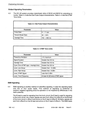 Page 401Engineering Information 
Output Signaling Parameters 
4.3 
The SX-50 system provides make/break ratios of 60/40 and 66/33 for outpulsing on 
trunks. Table 4-3 lists the Dial Pulse Output characteristics. Table 4-4 lists the DTMF 
Tone limits. 
Table 4-3 Dial Pulse Output Characteristics 
Parameter 
Pulse Rate 
Percent Break Ratio 
Interdigit Time 8+11 pps 
58 - 64% 
700 - 900 ms Value _ I 
Table 4-4 DTMF Tone Limits 
Parameter 
Frequency Deviation 
+l% maximum Value 
Signal Duration 
Interdigit Time...