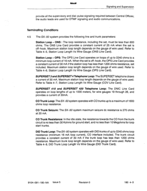 Page 402Signaling and Supervision 
provide all the supervisory and dial-pulse signaling required between Central Offices; 
the audio leads are used for DTMF signaling and audio communications. 
Terminating Conditions 
4.5 
The SX-50 system provides the following-line and trunk parameters: 
Station Loop - ONS : The loop resistance, including the set, must be less than 600 
ohms. The ONS Line Card provides a constant current of 25 mA when the set is 
off-hook. Maximum station loop length depends on the gauge of...