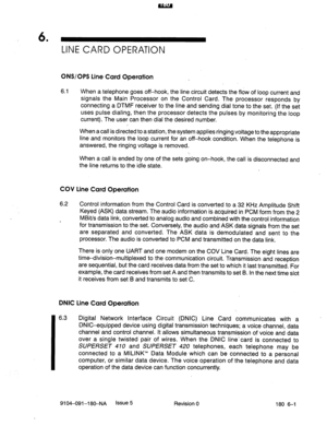 Page 4106 
’ LINE CARD OPERATION 
ONS/OPS Line Card Operation 
6.1 When a telephone goes off-hook, the line circuit detects the flow of loop current and 
signals the Main Processor on the Control Card. The processor responds by 
connecting a DTMF receiver to the line and sending dial tone to the set. (If the set 
uses pulse dialing, then the processor detects the pulses. by monitoring the loop 
current). The user can then dial the desired number. 
When a call is directed to a station, the system applies ringing...