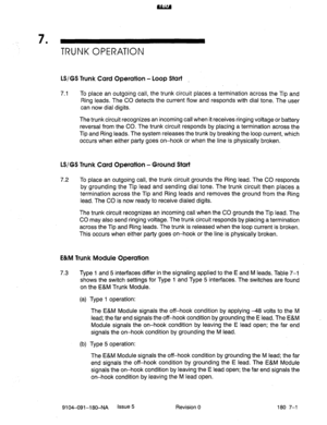 Page 4127 . 
TRUNK OPERATION 
LS/GS Trunk Card Operation - Loop Start 
7.1 To place an outgoing call, the trunk circuit places a termination across the Tip and 
Ring leads. The CO detects the current flow and responds with dial tone. The user 
can now dial digits. 
The trunk circuit recognizes an incoming call when it receives ringing voltage or battery 
reversal from the CO. The trunk circuit responds by placing a termination across the 
Tip and Ring leads. The system releases the trunk by breaking the loop...