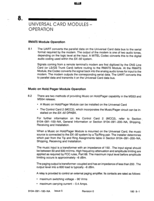 Page 414- 8 
’ UNIVERSAL CARD MODULES - 
OPERATION 
RMATS Module Operation 
8.1 The UART converts the parallel data on the Universal Card data bus to the serial 
format required by the modem. The output of the modem is one of two audio tones, 
depending on the logic level at the input. A MITEL Codec converts this to the digital 
audio coding used within the SX-50 system. 
Signals coming from a remote terminal’s modem are first digitized by the ONS Line 
Card (or LS/GS Trunk Card) before routing to the RMATS...