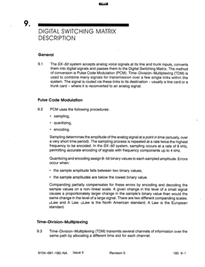 Page 416_ 9 
’ DIGITAL SWITCHING MATRIX 
DESCRIPTION 
General 
9.1 The SX-50 system accepts analog voice signals at its line and trunk inputs, converts 
them into digital signals and passes them to the Digital Switching ,Matrix. The method 
. . ._ 
of conversion is Pulse Code Modulation (PCM). Tim+Drvrsron-Multiplexing (TDM) is 
used to combine many signals for transmission over a few single links within the 
system. The signal is routed via these links to its destination - usually a line card or a 
trunk card -...