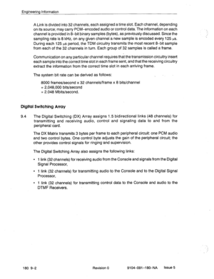 Page 417Engineering Information 
A Link is divided into 32 channels, each assigned a time slot. Each channel, depending 
on its source; may carry PCM-encoded audio or control data. The information on each 
channel is provided in 8-bit binary samples (bytes), as previously discussed. Since the 
sampling rate is 8 kHz, on any given channel a new sample is encoded every 125 ps. 
During each 125 p.s period, the TDM circuitry transmits the most recent 8-bit sample 
from each of the 32 channels in turn. Each group of...