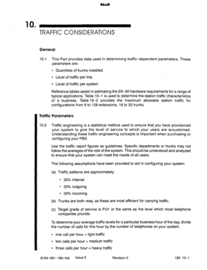 Page 41810 . 
TRAFFIC CONSIDERATIONS 
General 
10.1 This Part provides data used in determining traffic-dependent parameters. These 
parameters are: 
l Quantities of trunks installed. 
l Level of traffic per line. 
l Level of traffic per system 
Reference tables assist in estimating the SX-50 hardware requirements for a range of 
typical applications. Table 10-l is used to determine the station traffic characteristics 
of a business. Table 10-2 provides the maximum allowable station traffic for 
configurations...