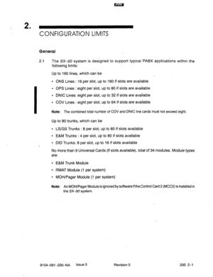 Page 4302 . 
CONFIGURATION LIMITS 
General 
2.1 The SX-50 system is designed to support typical PABX applications within the 
following limits: 
Up to 160 lines, which can be 
l ONS Lines : 16,per slot, up to 160 if slots are available 
I 
l OPS Lines : eight per slot, up to 80 if slots are available 
l DNIC Lines: eight per slot, up to 32 if slots are available 
l COV Lines : eight per slot, up to 64 if slots are available 
Note: The combined total number of COV and DNIC line cards must not exceed eight. 
Up to...