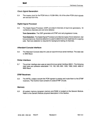 Page 44u!A!J 
Hardware Overview 
Clot k Signal Generation 
6.4 The master clock for the PCM links is 16.384 MHz. All of the other PCM clock signals 
are derived from this. 
Digital Signal Processor 
6.5 The Digital Signal Processor (DSP) provides 8 channels of dual tone generators, 18 
conference channels and one tone detector. 
Tone Generation. The DSP generates all DTMF and call piogression’tones. 
Tone Detection. The Digital Signal Processor provides two types of tone detection: dial 
tone and test tone....