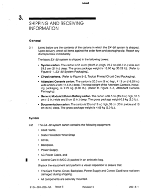 Page 4323 
’ SHIPPING AND RECEIVING 
INFORMATION 
General 
n 3.1 Listed below are the contents of the cartons in which the SX-50 system is shipped. 
Upon delivery, check all items against the order form and packaging slip. Report any 
discrepancies immediately. 
The basic SX-50 system is shipped in the following boxes: 
l System carton. The carton is 51.4 cm (20.25 in.) high, 76.2 cm (30.0 in.) wide and 
53.3 cm (21 in.) deep. The gross package weight is 16.00 kg (35.28 lb). (Refer to 
Figure 5-1, SX-50 System...