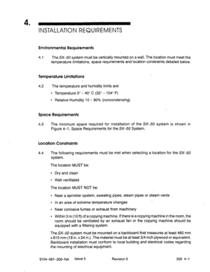 Page 4364 
’ INSTA-LLATION REQUIREMENTS 
Environmental Requirements 
4.1 The SX-50 system must be vertically mounted on a wall. The location must meet the 
temperature limitations, space requirements and location constraints detailed below. 
Temperature Limitations 
4.2 The temperature and humidity limits are: 
l Temperature 0” - 40” C (32” - 104” F) 
l Relative Humidity 10 - 90% (noncondensing). 
Space Requirements 
4.3 The minimum space required for installation of the SX-50 system is shown in 
Figure 4-1,...