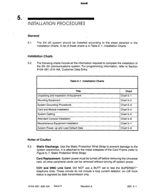 Page 4405 . 
INSTALLATION PROCEDURES 
. 
General 
5.1 The SX-50 system should be installed according to the steps detailed in the 
Installation Charts. A list of these charts is in Table 2-1, Installation Charts. 
Installation Charts 
5.2 The following charts include all the information required to complete the installation of 
the SX-50 communications system. For programming information, refer to Section 
9104-091-210-NA, Customer Data Entry. 
Table 5-l Installation Charts 
Title Chart 
Unpacking and Inspection...