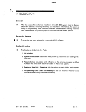 Page 4921 
’ INTndDUCTlON 
General 
1.1 After the successful mechanical installation of the SX-50s system (refer to Section 
9104-091-200-NA, Shipping, Receiving and Installation Information), the system is 
ready for programming. This Section outlines the procedures for entering customer 
data, describes the programming options, and indicates the-default options. 
Reason for Reissue 
4 1.2 This section has been reissued to incorporate MS55 software. 
Section Overview 
1.3 This Section is divided into five...