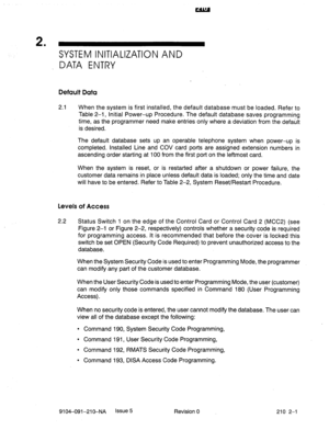 Page 4942 
’ SYSTEM INITIALIZATION AND 
DATA ENTRY 
Default Data 
2.1 When the system is first installed, the default database must be loaded. Refer to 
Table 2-1, Initial Power-up Procedure. The default database saves programming 
time, as the programmer need make entries only where a deviation from the default 
is desired. 
The default database sets up an operable telephone system when power-up is 
completed. Installed Line and COV card ports are assigned extension numbers in 
ascending order starting at 100...