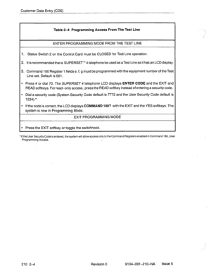 Page 497Customer Data Entry (CDE) 
‘Table 24 Programming Access From The Test Line 
ENTER PROGRAMMING MODE FROM THE TEST LINE 
1. Status Switch 2 on the Control Card must be CLOSED for Test Line operation. 
2. It is recommended that a SUPERSET’” 4 telephone be used as aTest Line as it has an LCD display. 
3. Command 100 Register 1 fields e, f, g must be programmed with the equipment number of the Test 
Line set. Default is 001. . 
l Press # or dial 70. The SUPERSET 4 telephone LCD displays ENTER CODE and the...