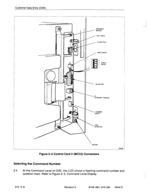 Page 499Customer Data Entry (CDE) 
AC NIGHTBELL 
‘11: J 11 1 11 , RESETSWITCH - 
II ’ W-232 PORT 
II \J4 
(AnENOANT CONSOLE) 
II  ‘ISEGMENT 
DISPLAY 
CARD 
EXTRACTOR 
’ EOG EAR 
L 
Figure 2-2 Control Card 2 (MCCP) Connectors 
Selecting the Command Number OD0039 
2.4 
At the Command Level of CDE, the LCD shows a flashing command number and 
question mark. Refer to Figure 2-3, Command Level Display. 
210 2-6 
Revision 0 
9104-091-210-NA Issue 5  