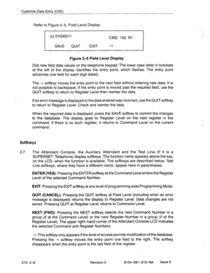 Page 501Customer Data Entrv (CDE) 
Refer to Figure 2-5, Field Level Display. 
(c) 01000011 
CMD 100 Rl 
SAVE QUIT EXIT ---5 
Figure 2-5 Field Level Display 
Dial new field data values on the telephone keypad. The lower case letter in brackets 
at the left of the display identifies the entry point, which flashes. The entry point 
advances one field for each digit dialed. . 
The + softkey moves the entry point to the next field without entering new data. It is 
not possible to backspace. If the entry point is...