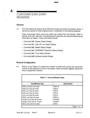 Page 512-. 4 
’ CUST6MER DATA ENTRY 
REGISTERS 
General 
4.1 This Part details the options each CDE field controls and shows the default values. It 
serves as a guide for initial programming or modification to t-he existing database. 
Those Commands which cannot be edited are omitted from this Section. Refer to 
Section 9104-091-350-NA, Troubleshooting Procedures and General Maintenance 
Information for details. These Commands include: 
l Command 980, System Status Display 
l Command 981, Inter-DX Link Status...