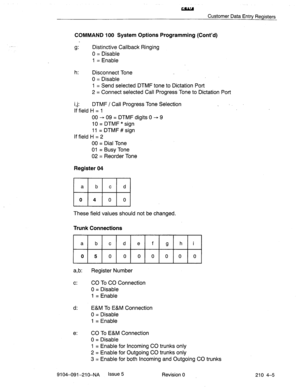 Page 516Customer Data Entry Registers 
COMMAND 100 System Options Programming (Cont’d) 
g: Distinctive Callback Ringing 
0 = Disable 
1 = Enable 
h: 
Disconnect Tone 
0 = Disable 
1 = Send selected DTMF tone to Dictation Port 
2 = Connect selected Call Progress Tone to Dictation Port 
i,j: DTMF / Call Progress Tone Selection 
If field H = 1 . 
00 - 09 = DTMF digits 0 - 9 
10 = DTMF * sign 
11 = DTMF # sign 
If field H = 2 
00 = Dial Tone 
01 = Busy Tone 
02 = Reorder Tone 
Register 04 
These field values should...