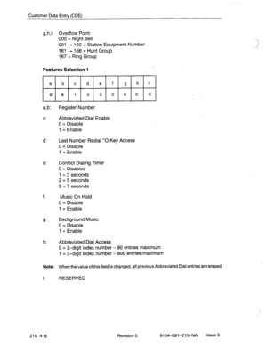 Page 519Customer Data Entry (CDE) 
g,h,i: Overflow Point 
000 = Night Bell 
001 --, 160 = Station Equipment Number 
161 + 166 = Hunt Group 
167 = Ring Group 
Features Selection 1 
a b c d e f g h i 
091000000 
a,b: Register Number 
c: Abbreviated Dial Enable 
0 = Disable 
1 = Enable 
d: Last Number Redial ^O Key Access 
0 = Disable 
1 = Enable 
e: Conflict Dialing Timer 
0 = Disabled 
1 = 3 seconds 
2’ = 5 seconds 
3 = 7 seconds 
f: Music On Hold 
0 = Disable 
1 = Enable 
9: Background Music 
0 = Disable 
1 =...