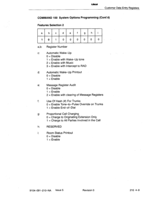 Page 520w 
Customer Data Entry Registers 
COMMAND 100 System Options Programming (Cont’d) 
Features Selection 2 
~1. 
a,b: Register Number 
c: Automatic Wake-Up 
0 = Disable 
1 = Enable with Wake-Up tone 
2 = Enable with Music 
3 = Enable with Intercept to RAD 
d: Automatic Wake-Up Printout 
0 = Disable 
1 = Enable 
e: Message Register Audit 
0 = Disable 
1 = Enable 
2 = Enable with clearing of Message Registers 
f: Use Of Hash (#) For Trunks 
0 = Enable Tone-to-Pulse Override on Trunks 
1 = Enable End-of-Dial...