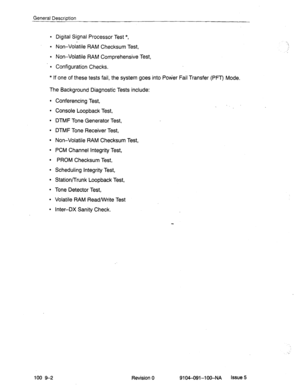 Page 53General Description 
l Digital Signal Processor Test *, 
l Non-Volatile RAM Checksum Test, 
l Non-Volatile RAM Comprehensive Test, 
l Configuration Checks. 
* If one of these tests fail, the system goes into Pokier Fail Transfer (PFT) Mode. 
The Background Diagnostic Tests include: 
l Conferencing Test, 
l Console Loopback Test, 
l DTMF Tone Generator Test, 
l DTMF Tone Receiver Test, 
l Non-Volatile RAM Checksum Test, 
l PCM Channel Integrity Test, 
l PROM Checksum Test, 
l Scheduling Integrity Test, 
l...